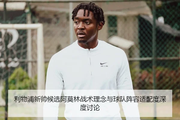 利物浦新帅候选阿莫林战术理念与球队阵容适配度深度讨论