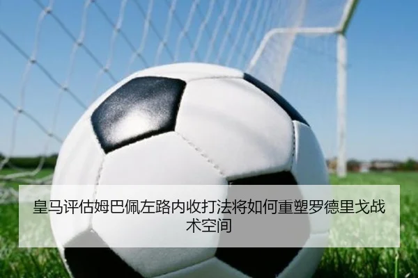 皇马评估姆巴佩左路内收打法将如何重塑罗德里戈战术空间
