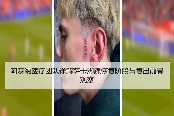 阿森纳医疗团队详解萨卡脚踝恢复阶段与复出前景观察