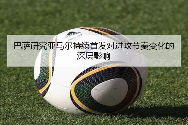 巴萨研究亚马尔持续首发对进攻节奏变化的深层影响