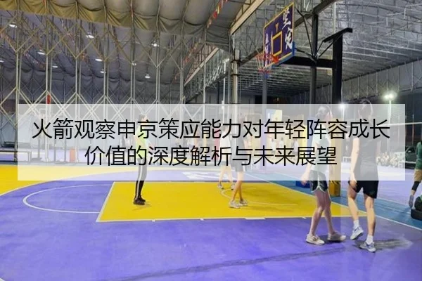 火箭观察申京策应能力对年轻阵容成长价值的深度解析与未来展望
