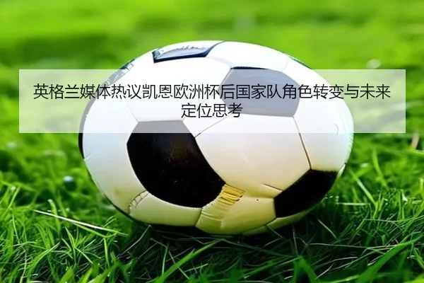 英格兰媒体热议凯恩欧洲杯后国家队角色转变与未来定位思考