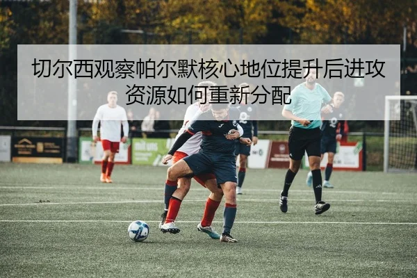 切尔西观察帕尔默核心地位提升后进攻资源如何重新分配 | kaiyun